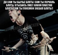 да сам ты бычье блять! сам ты перкаль блять! отьебись уже!! какой пакетик блять сам ты покемон заебал блять!! 