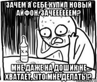 зачем я себе купил новый айфон, зачеееееем? мне даже на дошик не хватает, что мне делать!?