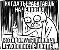 когда ты работаешь на человека которому ты покупал бухло после школы