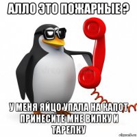 алло это пожарные ? у меня яйцо упала на капот принесите мне вилку и тарелку