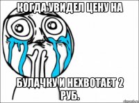 когда увидел цену на булачку и нехвотает 2 руб.