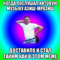 когда послушал хитовую музыку азиш-мразиш доставило и стал таким как в этом меме