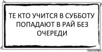 те кто учится в субботу
попадают в рай без очереди 