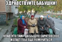 здравствуйте бабушки! клав, хто там? да быдло саратовское желает тебе ещё помучаться