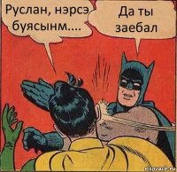 Руслан, нэрсэ буясынм.... Да ты заебал