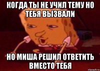 когда ты не учил тему но тебя вызвали но миша решил ответить вместо тебя