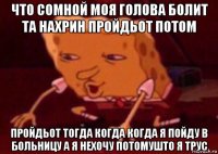 что сомной моя голова болит та нахрин пройдьот потом пройдьот тогда когда когда я пойду в больницу а я нехочу потомушто я трус