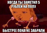 когда ты заметил 5 рублей на полу быстрее пока не забрали