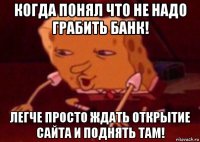 когда понял что не надо грабить банк! легче просто ждать открытие сайта и поднять там!