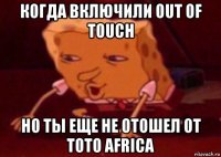 когда включили out of touch но ты еще не отошел от toto africa