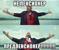 не пенсионер а предпенсионер!!!!!!!!!!