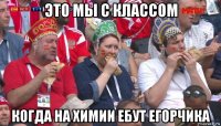 это мы с классом когда на химии ебут егорчика