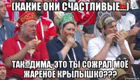 (какие они счастливые...) так...дима, это ты сожрал моё жареное крылышко???