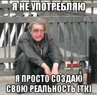 я не употребляю я просто создаю свою реальность (тк)