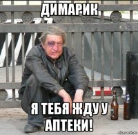 димарик я тебя жду у аптеки!