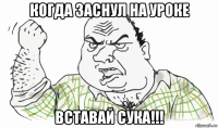 когда заснул на уроке вставай сука!!!