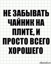 не забывать чайник на плите, и просто всего хорошего