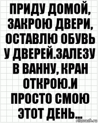 Приду домой, закрою двери, оставлю обувь у дверей.Залезу в ванну, кран открою.И просто смою этот день...