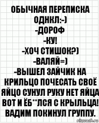 Обычная переписка однкл:-)
-дороф
-ку!
-хоч стишок?)
-валяй=)
-Вышел зайчик на крильцо почесать своё яйцо сунул руку нет яйца вот и ёб**лся с крыльца!
Вадим Покинул группу.