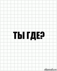 ты где?