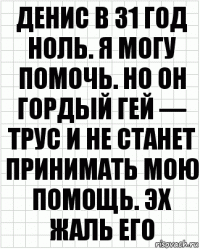 Денис в 31 год ноль. Я могу помочь. Но он гордый гей — трус и не станет принимать мою помощь. Эх жаль его