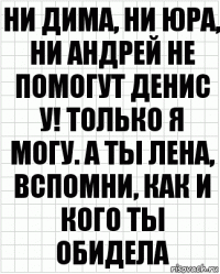 Ни Дима, ни Юра, ни Андрей не помогут Денис у! Только я могу. А ты Лена, вспомни, как и кого ты обидела