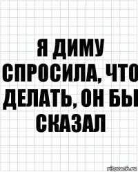 я диму спросила, что делать, он бы сказал