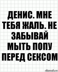 Денис. Мне тебя жаль. Не забывай мыть попу перед сексом