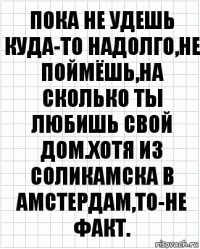 Пока не удешь куда-то надолго,не поймёшь,на сколько ты любишь свой дом.Хотя из Соликамска в Амстердам,то-не факт.