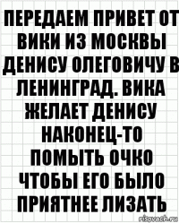 Передаем привет от Вики из Москвы Денису Олеговичу в Ленинград. Вика желает Денису наконец-то помыть очко чтобы его было приятнее лизать