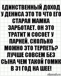 Единственный доход у Дениса это то что его старая мамка зарботает. Он это тратит и сосоет у парней. Сколько можно это терпеть? Лучше совсем без сына чем такой гомик в 31 год на шее!