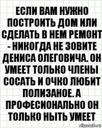 Если вам нужно построить дом или сделать в нем ремонт - никогда не зовите Дениса Олеговича. Он умеет только члены сосать и очко любит полизаное. А професионально он только ныть умеет