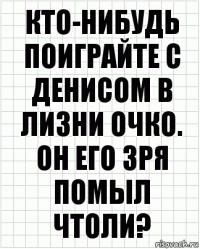 Кто-нибудь поиграйте с Денисом в лизни очко. Он его зря помыл чтоли?