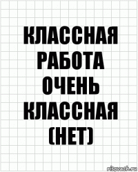 Классная работа
Очень классная (нет)