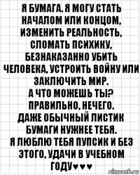 я Бумага. Я могу стать началом или концом, изменить реальность, сломать психику, безнаказанно убить человека, устроить войну или заключить мир.
А что можешь ты?
Правильно, нечего.
Даже обычный листик бумаги нужнее тебя.
я люблю тебя пупсик и без этого, удачи в учебном году♥♥♥