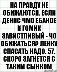 На правду не обижаются. Если Денис чмо ебаное и гомик завистливый - чо обижаться? Ленку спасать надо. 57. скоро загнется с таким сынком