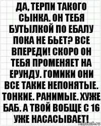 Да, терпи такого сынка. Он тебя бутылкой по ебалу пока не бьет? Все впереди! Скоро он тебя променяет на ерунду. Гомики они все такие непонятые. Тонкие. Ранимые. Хуже баб. А твой вобще с 16 уже насасывает!