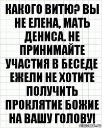 Какого Витю? Вы не Елена, мать Дениса. Не принимайте участия в беседе ежели не хотите получить проклятие Божие на Вашу голову!