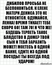 Дибилов просьба не беспокоиться. К ЕЛене матери Дениса это не относится. Одумайся, Ленка! Время тикает! Тебе скоро 60! Там 70! И что же! Будешь терпеть такое блядство в доме? Твой сын и тебя заразить может! Моетесь в одной ванне. Едите из одной посуды! Ты всегда под ударом!