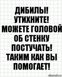 Дибилы! Утихните! Можете головой об стенку постучать! Таким как вы помогает!