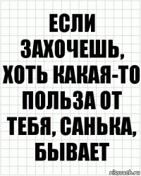 если захочешь, хоть какая-то польза от тебя, санька, бывает