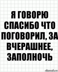 я говорю спасибо что поговорил, за вчерашнее, заполночь