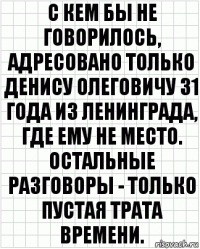 С кем бы не говорилось, адресовано только Денису Олеговичу 31 года из Ленинграда, где ему не место. Остальные разговоры - только пустая трата времени.