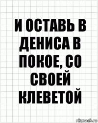 и оставь в дениса в покое, со своей клеветой