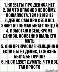 1. Клеветы про Дениса нет
2. За что спасибо не пойму. Пожалуста, тем не менее
3. Денис сам про себя все знает но обманывает людей
4. Помогаю всем, кроме Дениса. Особенно жаль его мать
5. Она прекрасная женщина и если бы не Денис, ее жизнь была бы лучше
6. Не следует думать, что все так просто