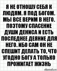 Я не отношу себя к людям. Я под Богом. Мы все верим в него. Поэтому спасение души Дениса и есть последнее деяние для него. Ибо сам он не спешит делать то, что угодно Богу а только прожигает жизнь