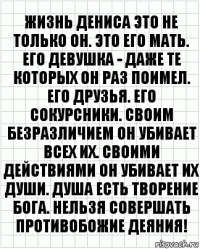 Жизнь Дениса это не только он. Это его мать. Его девушка - даже те которых он раз поимел. Его друзья. Его сокурсники. Своим безразличием он убивает всех их. Своими действиями он убивает их души. Душа есть творение Бога. Нельзя совершать противобожие деяния!