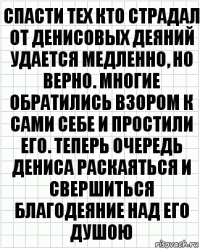 Спасти тех кто страдал от Денисовых деяний удается медленно, но верно. Многие обратились взором к сами себе и простили его. Теперь очередь Дениса раскаяться и свершиться благодеяние над его душою