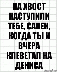 на хвост наступили тебе, санек, когда ты и вчера клеветал на дениса