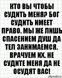 Кто вы чтобы судить меня? Бог судить имеет право. Мы же лишь спасением душ да тел занимаемся. Врачуем их. Не судите меня да не осудят вас!